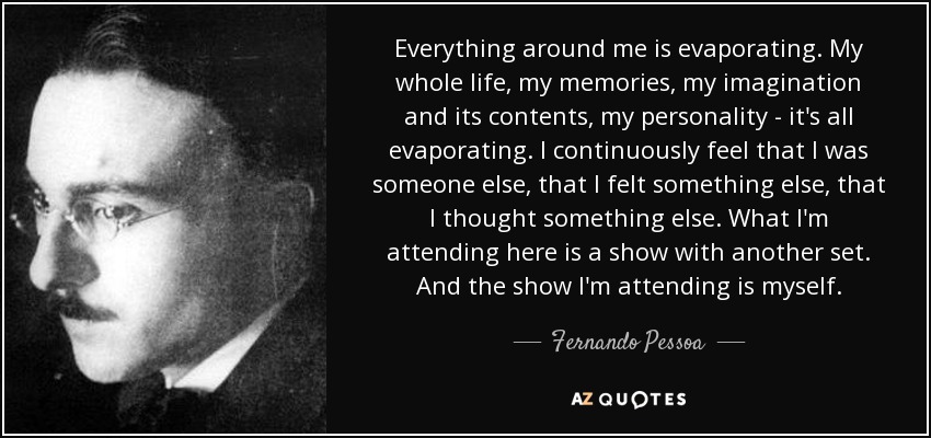 Everything around me is evaporating. My whole life, my memories, my imagination and its contents, my personality - it's all evaporating. I continuously feel that I was someone else, that I felt something else, that I thought something else. What I'm attending here is a show with another set. And the show I'm attending is myself. - Fernando Pessoa