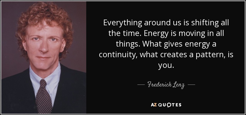 Everything around us is shifting all the time. Energy is moving in all things. What gives energy a continuity, what creates a pattern, is you. - Frederick Lenz