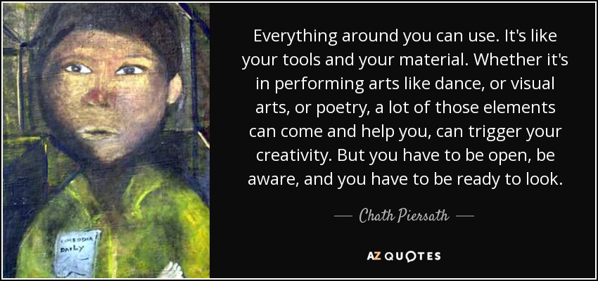 Everything around you can use. It's like your tools and your material. Whether it's in performing arts like dance, or visual arts, or poetry, a lot of those elements can come and help you, can trigger your creativity. But you have to be open, be aware, and you have to be ready to look. - Chath Piersath