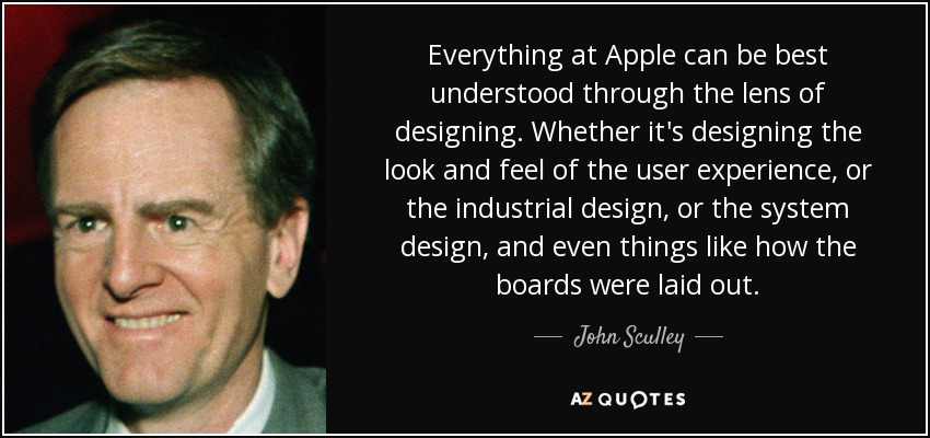 Everything at Apple can be best understood through the lens of designing. Whether it's designing the look and feel of the user experience, or the industrial design, or the system design, and even things like how the boards were laid out. - John Sculley