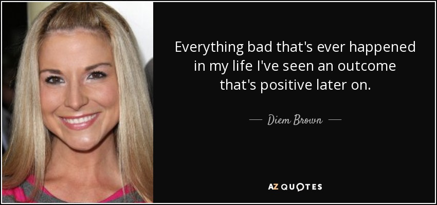 Everything bad that's ever happened in my life I've seen an outcome that's positive later on. - Diem Brown