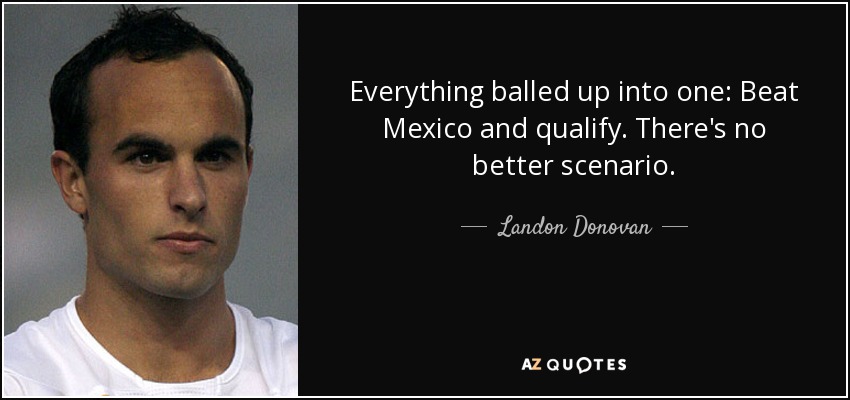 Everything balled up into one: Beat Mexico and qualify. There's no better scenario. - Landon Donovan