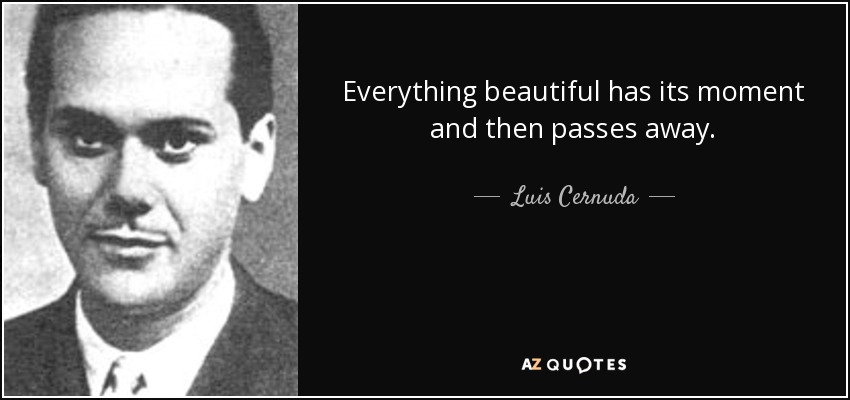 Everything beautiful has its moment and then passes away. - Luis Cernuda