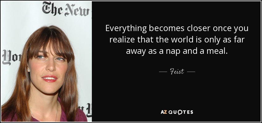 Everything becomes closer once you realize that the world is only as far away as a nap and a meal. - Feist