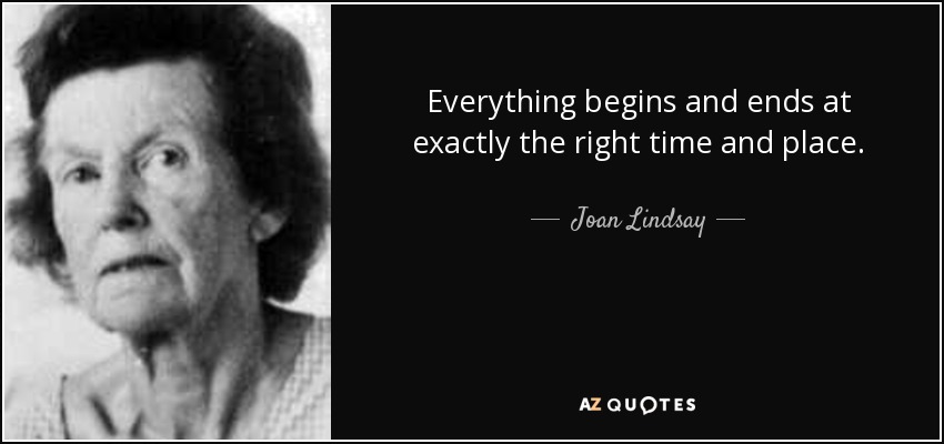 Everything begins and ends at exactly the right time and place. - Joan Lindsay