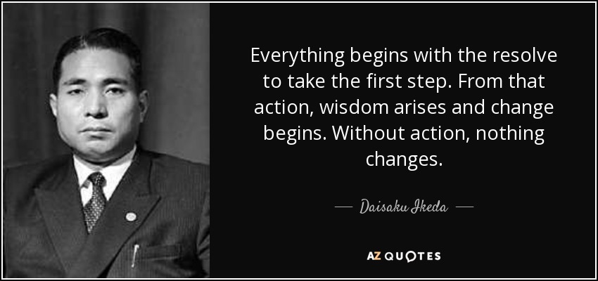 Everything begins with the resolve to take the first step. From that action, wisdom arises and change begins. Without action, nothing changes. - Daisaku Ikeda