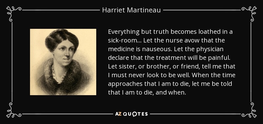 Everything but truth becomes loathed in a sick-room ... Let the nurse avow that the medicine is nauseous. Let the physician declare that the treatment will be painful. Let sister, or brother, or friend, tell me that I must never look to be well. When the time approaches that I am to die, let me be told that I am to die, and when. - Harriet Martineau