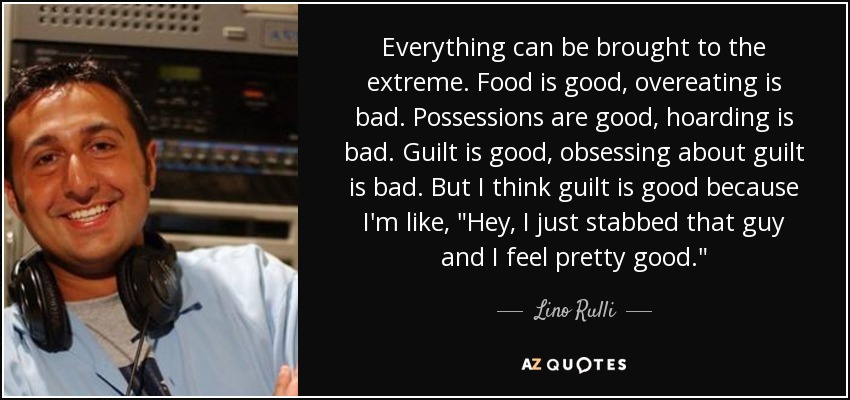 Everything can be brought to the extreme. Food is good, overeating is bad. Possessions are good, hoarding is bad. Guilt is good, obsessing about guilt is bad. But I think guilt is good because I'm like, 