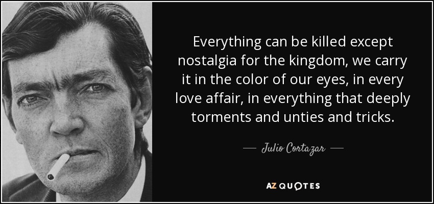 Everything can be killed except nostalgia for the kingdom, we carry it in the color of our eyes, in every love affair, in everything that deeply torments and unties and tricks. - Julio Cortazar