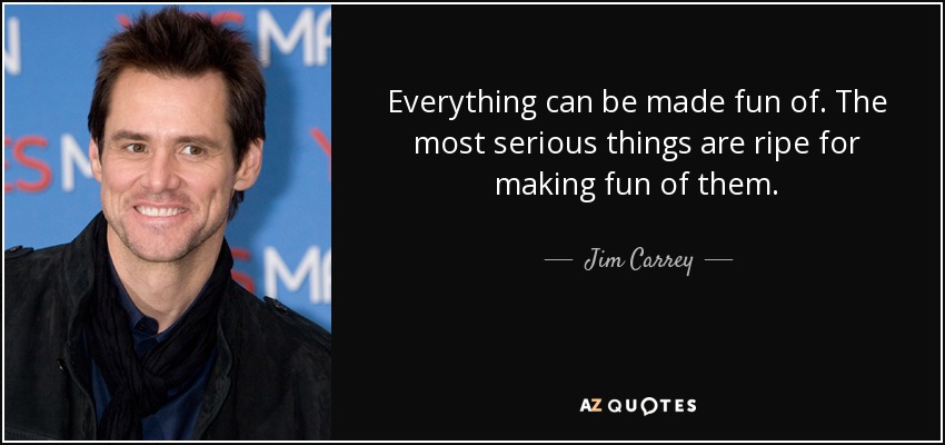 Everything can be made fun of. The most serious things are ripe for making fun of them. - Jim Carrey