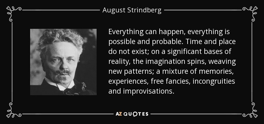Everything can happen, everything is possible and probable. Time and place do not exist; on a significant bases of reality, the imagination spins, weaving new patterns; a mixture of memories, experiences, free fancies, incongruities and improvisations. - August Strindberg