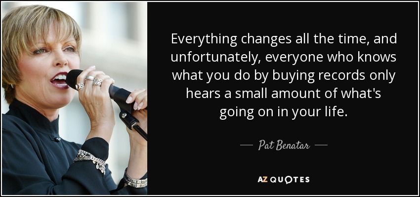 Everything changes all the time, and unfortunately, everyone who knows what you do by buying records only hears a small amount of what's going on in your life. - Pat Benatar