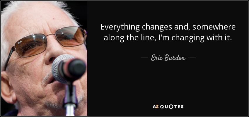 Everything changes and, somewhere along the line, I'm changing with it. - Eric Burdon