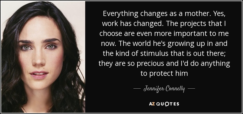Everything changes as a mother. Yes, work has changed. The projects that I choose are even more important to me now. The world he's growing up in and the kind of stimulus that is out there; they are so precious and I'd do anything to protect him - Jennifer Connelly