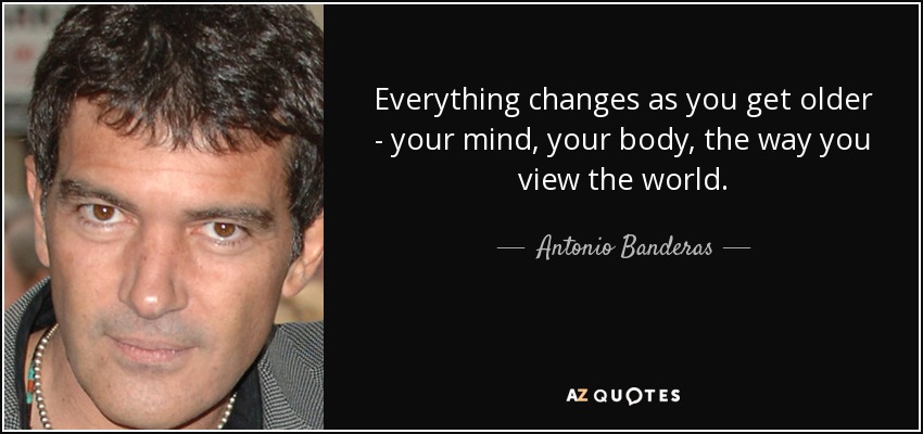 Everything changes as you get older - your mind, your body, the way you view the world. - Antonio Banderas