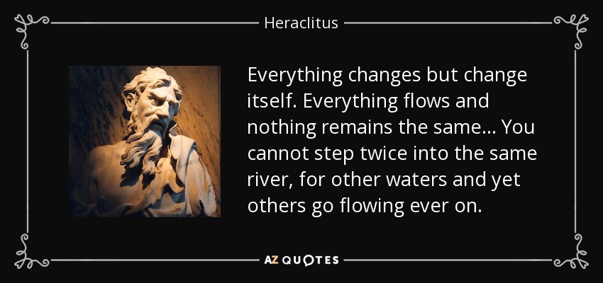 Everything changes but change itself. Everything flows and nothing remains the same... You cannot step twice into the same river, for other waters and yet others go flowing ever on. - Heraclitus