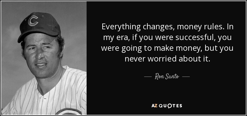 Everything changes, money rules. In my era, if you were successful, you were going to make money, but you never worried about it. - Ron Santo