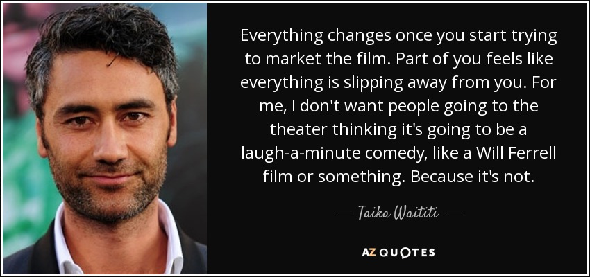 Everything changes once you start trying to market the film. Part of you feels like everything is slipping away from you. For me, I don't want people going to the theater thinking it's going to be a laugh-a-minute comedy, like a Will Ferrell film or something. Because it's not. - Taika Waititi