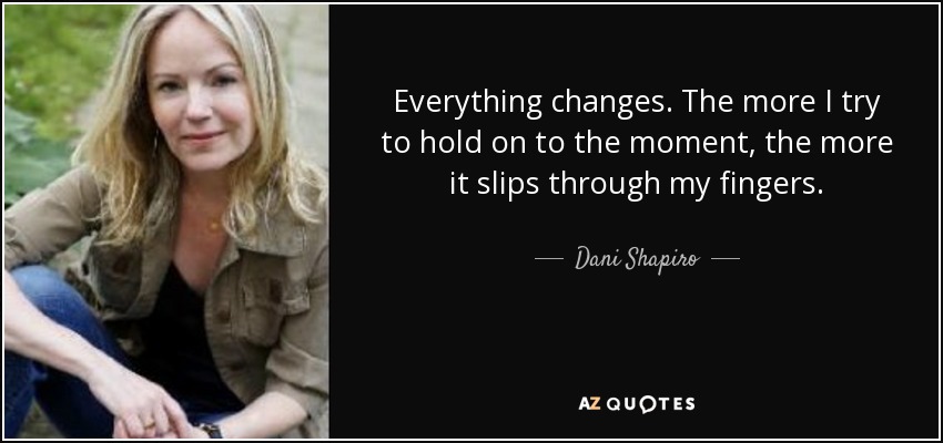 Everything changes. The more I try to hold on to the moment, the more it slips through my fingers. - Dani Shapiro