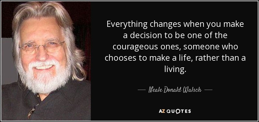 Everything changes when you make a decision to be one of the courageous ones, someone who chooses to make a life, rather than a living. - Neale Donald Walsch