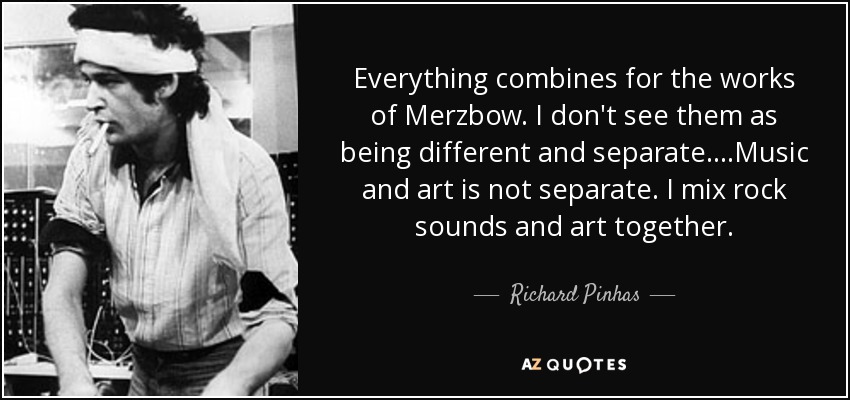 Everything combines for the works of Merzbow. I don't see them as being different and separate. ...Music and art is not separate. I mix rock sounds and art together . - Richard Pinhas