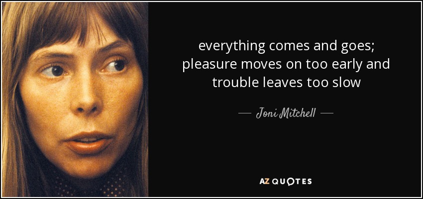 everything comes and goes; pleasure moves on too early and trouble leaves too slow - Joni Mitchell