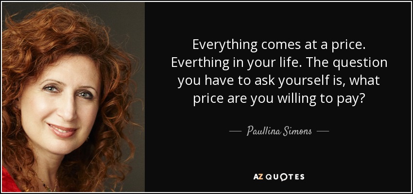 Everything comes at a price. Everthing in your life. The question you have to ask yourself is, what price are you willing to pay? - Paullina Simons