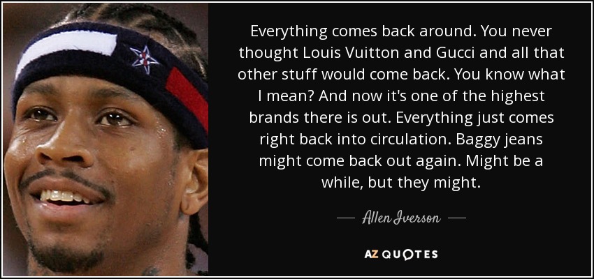 Everything comes back around. You never thought Louis Vuitton and Gucci and all that other stuff would come back. You know what I mean? And now it's one of the highest brands there is out. Everything just comes right back into circulation. Baggy jeans might come back out again. Might be a while, but they might. - Allen Iverson