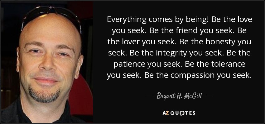 Everything comes by being! Be the love you seek. Be the friend you seek. Be the lover you seek. Be the honesty you seek. Be the integrity you seek. Be the patience you seek. Be the tolerance you seek. Be the compassion you seek. - Bryant H. McGill