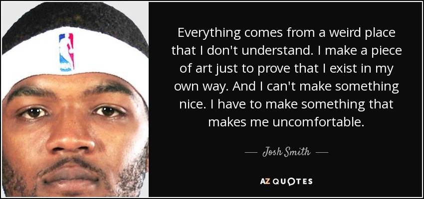 Everything comes from a weird place that I don't understand. I make a piece of art just to prove that I exist in my own way. And I can't make something nice. I have to make something that makes me uncomfortable. - Josh Smith