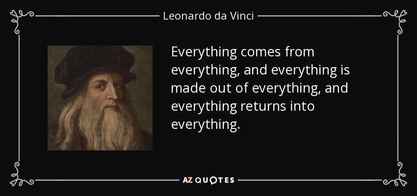 Everything comes from everything, and everything is made out of everything, and everything returns into everything. - Leonardo da Vinci