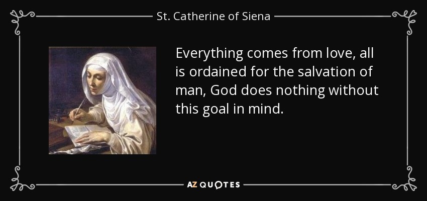 Everything comes from love, all is ordained for the salvation of man, God does nothing without this goal in mind. - St. Catherine of Siena
