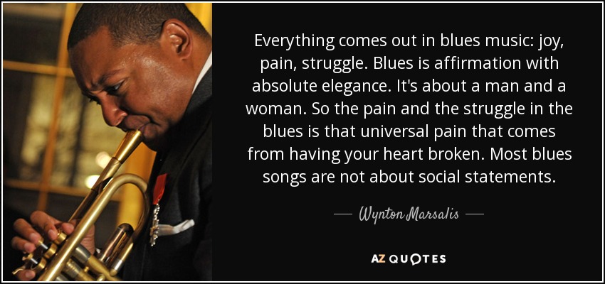 Everything comes out in blues music: joy, pain, struggle. Blues is affirmation with absolute elegance. It's about a man and a woman. So the pain and the struggle in the blues is that universal pain that comes from having your heart broken. Most blues songs are not about social statements. - Wynton Marsalis