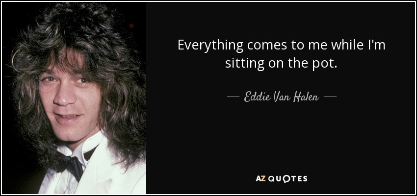 Everything comes to me while I'm sitting on the pot. - Eddie Van Halen