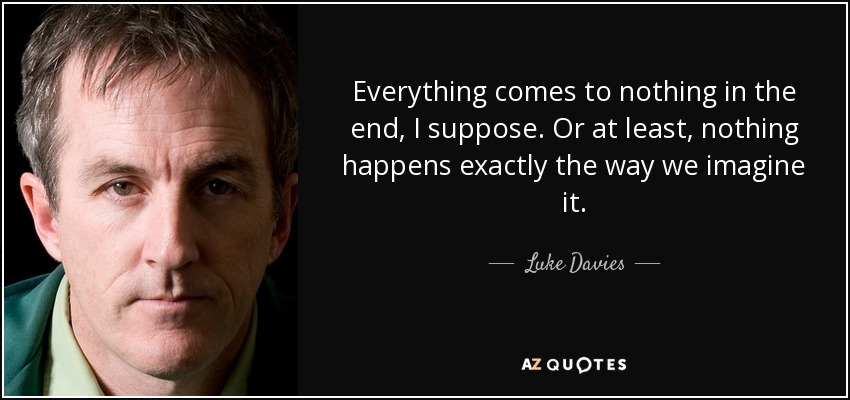 Everything comes to nothing in the end, I suppose. Or at least, nothing happens exactly the way we imagine it. - Luke Davies