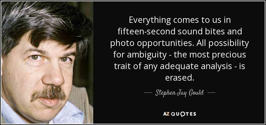 Everything comes to us in fifteen-second sound bites and photo opportunities. All possibility for ambiguity - the most precious trait of any adequate analysis - is erased. - Stephen Jay Gould