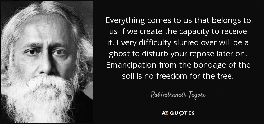 Everything comes to us that belongs to us if we create the capacity to receive it. Every difficulty slurred over will be a ghost to disturb your repose later on. Emancipation from the bondage of the soil is no freedom for the tree. - Rabindranath Tagore