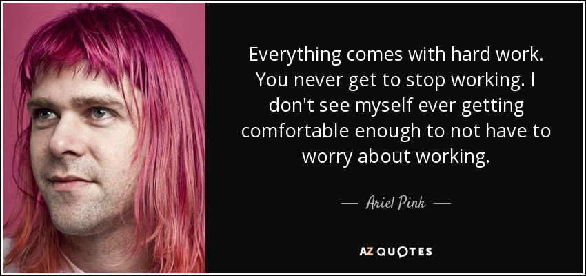 Everything comes with hard work. You never get to stop working. I don't see myself ever getting comfortable enough to not have to worry about working. - Ariel Pink