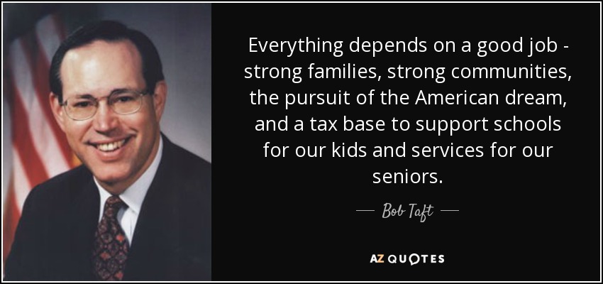 Everything depends on a good job - strong families, strong communities, the pursuit of the American dream, and a tax base to support schools for our kids and services for our seniors. - Bob Taft