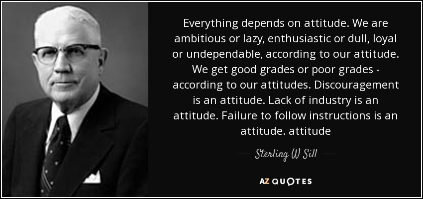 Everything depends on attitude. We are ambitious or lazy, enthusiastic or dull, loyal or undependable, according to our attitude. We get good grades or poor grades - according to our attitudes. Discouragement is an attitude. Lack of industry is an attitude. Failure to follow instructions is an attitude. attitude - Sterling W Sill