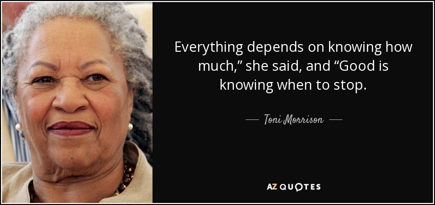 Everything depends on knowing how much,” she said, and “Good is knowing when to stop. - Toni Morrison