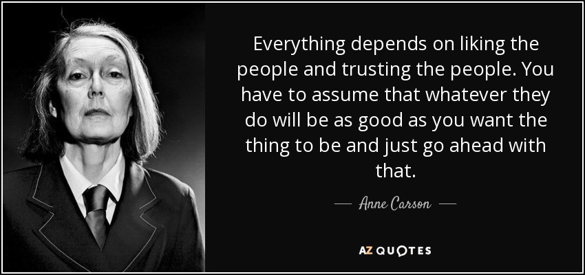 Everything depends on liking the people and trusting the people. You have to assume that whatever they do will be as good as you want the thing to be and just go ahead with that. - Anne Carson