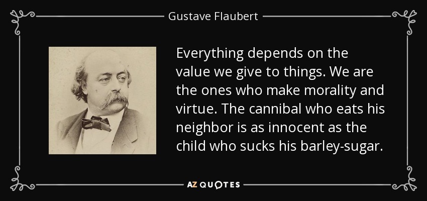 Everything depends on the value we give to things. We are the ones who make morality and virtue. The cannibal who eats his neighbor is as innocent as the child who sucks his barley-sugar. - Gustave Flaubert