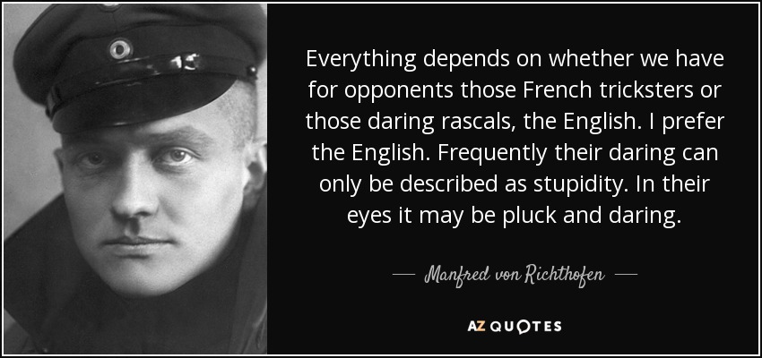 Everything depends on whether we have for opponents those French tricksters or those daring rascals, the English. I prefer the English. Frequently their daring can only be described as stupidity. In their eyes it may be pluck and daring. - Manfred von Richthofen