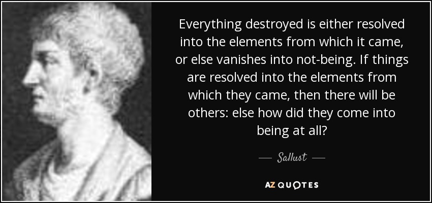 Everything destroyed is either resolved into the elements from which it came, or else vanishes into not-being. If things are resolved into the elements from which they came, then there will be others: else how did they come into being at all? - Sallust