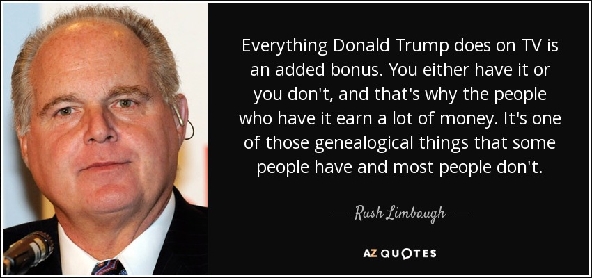 Everything Donald Trump does on TV is an added bonus. You either have it or you don't, and that's why the people who have it earn a lot of money. It's one of those genealogical things that some people have and most people don't. - Rush Limbaugh