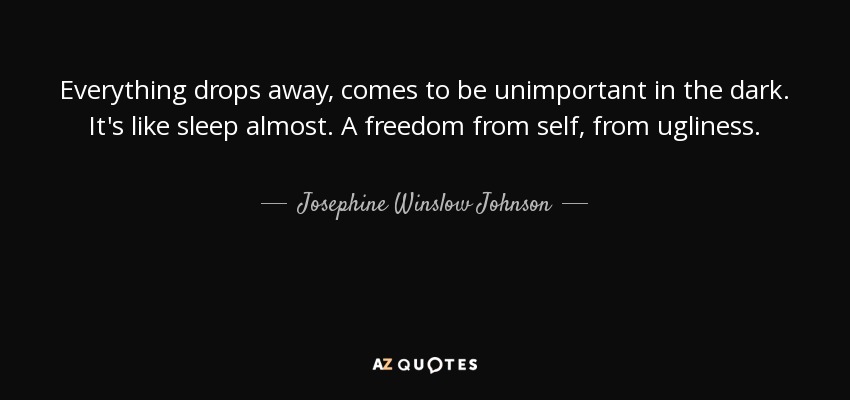 Everything drops away, comes to be unimportant in the dark. It's like sleep almost. A freedom from self, from ugliness. - Josephine Winslow Johnson