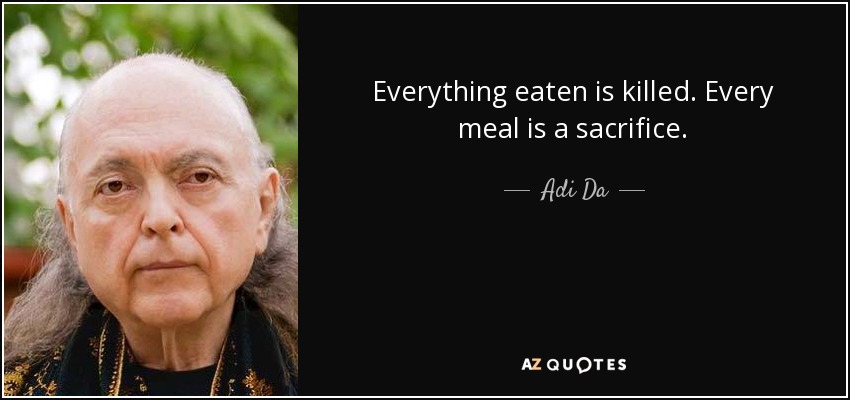 Everything eaten is killed. Every meal is a sacrifice. - Adi Da