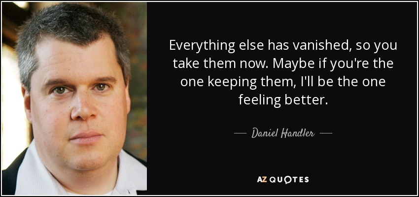 Everything else has vanished, so you take them now. Maybe if you're the one keeping them, I'll be the one feeling better. - Daniel Handler