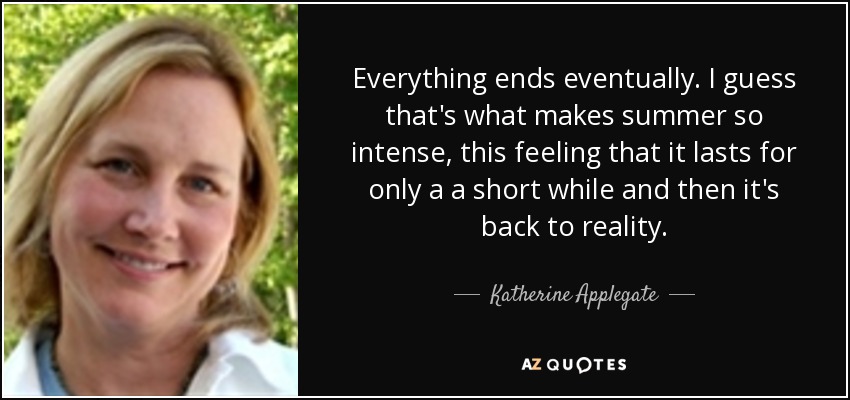 Everything ends eventually. I guess that's what makes summer so intense, this feeling that it lasts for only a a short while and then it's back to reality. - Katherine Applegate